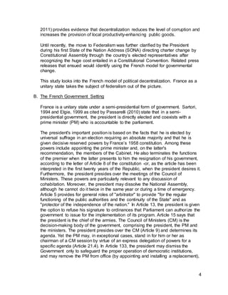 4
2011) provides evidence that decentralization reduces the level of corruption and
increases the provision of local productivity-enhancing public goods.
Until recently, the move to Federalism was further clarified by the President
during his first State of the Nation Address (SONA) directing charter change by
Constitutional Assembly through the country’s elected representatives after
recognizing the huge cost entailed in a Constitutional Convention. Related press
releases that ensued would identify using the French model for governmental
change.
This study looks into the French model of political decentralization. France as a
unitary state takes the subject of federalism out of the picture.
B. The French Government Setting
France is a unitary state under a semi-presidential form of government. Sartori,
1994 and Elgie, 1999 as cited by Passarelli (2010) state that in a semi-
presidential government, the president is directly elected and coexists with a
prime minister (PM) who is accountable to the parliament.
The president's important position is based on the facts that he is elected by
universal suffrage in an election requiring an absolute majority and that he is
given decisive reserved powers by France’s 1958 constitution. Among these
powers include appointing the prime minister and, on the latter's
recommendation, the members of the Cabinet. He also terminates the functions
of the premier when the latter presents to him the resignation of his government,
according to the letter of Article 8 of the constitution -or, as the article has been
interpreted in the first twenty years of the Republic, when the president desires it.
Furthermore, the president presides over the meetings of the Council of
Ministers. These powers are particularly relevant to any discussion of
cohabitation. Moreover, the president may dissolve the National Assembly,
although he cannot do it twice in the same year or during a time of emergency.
Article 5 provides for general roles of "arbitrator" to provide "for the regular
functioning of the public authorities and the continuity of the State" and as
"protector of the independence of the nation." In Article 13, the president is given
the option to refuse his signature to ordinances that Parliament can authorize the
government to issue for the implementation of its program. Article 15 says that
the president is the chief of the armies. The Council of Ministers (CM) is the
decision-making body of the government, comprising the president, the PM and
the ministers. The president presides over the CM (Article 9) and determines its
agenda. Yet the PM may, in exceptional cases, stand in for him or her as
chairman of a CM session by virtue of an express delegation of powers for a
specific agenda (Article 21.4). In Article 133, the president may dismiss the
Government only to safeguard the proper operation of democratic institutions,
and may remove the PM from office (by appointing and installing a replacement),
 