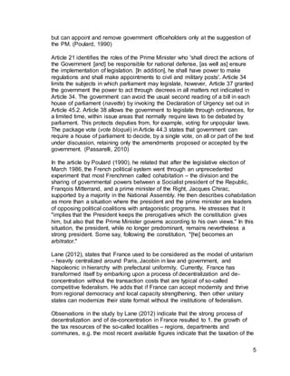 5
but can appoint and remove government officeholders only at the suggestion of
the PM. (Poulard, 1990)
Article 21 identifies the roles of the Prime Minister who 'shall direct the actions of
the Government [and] be responsible for national defense, [as well as] ensure
the implementation of legislation. [In addition], he shall have power to make
regulations and shall make appointments to civil and military posts'. Article 34
limits the subjects in which parliament may legislate, however, Article 37 granted
the government the power to act through decrees in all matters not indicated in
Article 34. The government can avoid the usual second reading of a bill in each
house of parliament (navette) by invoking the Declaration of Urgency set out in
Article 45.2. Article 38 allows the government to legislate through ordinances, for
a limited time, within issue areas that normally require laws to be debated by
parliament. This protects deputies from, for example, voting for unpopular laws.
The package vote (vote bloqué) in Article 44.3 states that government can
require a house of parliament to decide, by a single vote, on all or part of the text
under discussion, retaining only the amendments proposed or accepted by the
government. (Passarelli, 2010)
In the article by Poulard (1990), he related that after the legislative election of
March 1986, the French political system went through an unprecedented
experiment that most Frenchmen called cohabitation – the division and the
sharing of governmental powers between a Socialist president of the Republic,
Franqois Mitterrand, and a prime minister of the Right, Jacques Chirac,
supported by a majority in the National Assembly. He then describes cohabitation
as more than a situation where the president and the prime minister are leaders
of opposing political coalitions with antagonistic programs. He stresses that it
"implies that the President keeps the prerogatives which the constitution gives
him, but also that the Prime Minister governs according to his own views." In this
situation, the president, while no longer predominant, remains nevertheless a
strong president. Some say, following the constitution, "[he] becomes an
arbitrator."
Lane (2012), states that France used to be considered as the model of unitarism
– heavily centralized around Paris, Jacobin in law and government, and
Napoleonic in hierarchy with prefectural uniformity. Currently, France has
transformed itself by embarking upon a process of decentralization and de-
concentration without the transaction costs that are typical of so-called
competitive federalism. He adds that if France can accept modernity and thrive
from regional democracy and local capacity strengthening, then other unitary
states can modernize their state format without the institutions of federalism.
Observations in the study by Lane (2012) indicate that the strong process of
decentralization and of de-concentration in France resulted to 1. the growth of
the tax resources of the so-called localities – regions, departments and
communes, e.g. the most recent available figures indicate that the taxation of the
 