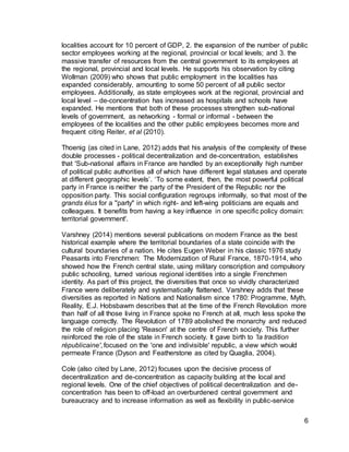 6
localities account for 10 percent of GDP, 2. the expansion of the number of public
sector employees working at the regional, provincial or local levels; and 3. the
massive transfer of resources from the central government to its employees at
the regional, provincial and local levels. He supports his observation by citing
Wollman (2009) who shows that public employment in the localities has
expanded considerably, amounting to some 50 percent of all public sector
employees. Additionally, as state employees work at the regional, provincial and
local level – de-concentration has increased as hospitals and schools have
expanded. He mentions that both of these processes strengthen sub-national
levels of government, as networking - formal or informal - between the
employees of the localities and the other public employees becomes more and
frequent citing Reiter, et al (2010).
Thoenig (as cited in Lane, 2012) adds that his analysis of the complexity of these
double processes - political decentralization and de-concentration, establishes
that 'Sub-national affairs in France are handled by an exceptionally high number
of political public authorities all of which have different legal statuses and operate
at different geographic levels’. ‘To some extent, then, the most powerful political
party in France is neither the party of the President of the Republic nor the
opposition party. This social configuration regroups informally, so that most of the
grands élus for a "party" in which right- and left-wing politicians are equals and
colleagues. It benefits from having a key influence in one specific policy domain:
territorial government'.
Varshney (2014) mentions several publications on modern France as the best
historical example where the territorial boundaries of a state coincide with the
cultural boundaries of a nation. He cites Eugen Weber in his classic 1976 study
Peasants into Frenchmen: The Modernization of Rural France, 1870-1914, who
showed how the French central state, using military conscription and compulsory
public schooling, turned various regional identities into a single Frenchmen
identity. As part of this project, the diversities that once so vividly characterized
France were deliberately and systematically flattened. Varshney adds that these
diversities as reported in Nations and Nationalism since 1780: Programme, Myth,
Reality, E.J. Hobsbawm describes that at the time of the French Revolution more
than half of all those living in France spoke no French at all, much less spoke the
language correctly. The Revolution of 1789 abolished the monarchy and reduced
the role of religion placing 'Reason' at the centre of French society. This further
reinforced the role of the state in French society. It gave birth to 'la tradition
républicaine', focused on the 'one and indivisible' republic, a view which would
permeate France (Dyson and Featherstone as cited by Quaglia, 2004).
Cole (also cited by Lane, 2012) focuses upon the decisive process of
decentralization and de-concentration as capacity building at the local and
regional levels. One of the chief objectives of political decentralization and de-
concentration has been to off-load an overburdened central government and
bureaucracy and to increase information as well as flexibility in public-service
 