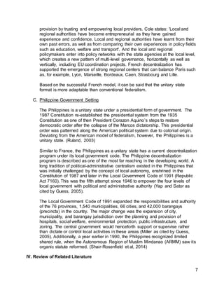 7
provision by trusting and empowering local providers. Cole states: 'Local and
regional authorities have become entrepreneurial as they have gained
experience and confidence. Local and regional authorities have learnt from their
own past errors, as well as from comparing their own experiences in policy fields
such as education, welfare and transport'. And the local and regional
policymakers enter into policy networks with the state agencies at the local level,
which creates a new pattern of multi-level governance, horizontally as well as
vertically, including EU coordination projects. French decentralization has
supported the emergence of strong regional centers that can balance Paris such
as, for example, Lyon, Marseille, Bordeaux, Caen, Strasbourg and Lille.
Based on the successful French model, it can be said that the unitary state
format is more adaptable than conventional federalism.
C. Philippine Government Setting
The Philippines is a unitary state under a presidential form of government. The
1987 Constitution re-established the presidential system from the 1935
Constitution as one of then President Corazon Aquino’s steps to restore
democratic order after the collapse of the Marcos dictatorship. This presidential
order was patterned along the American political system due to colonial origin.
Deviating from the American model of federalism, however, the Philippines is a
unitary state. (Ruland, 2003)
Similar to France, the Philippines as a unitary state has a current decentralization
program under its local government code. The Philippine decentralization
program is described as one of the most far reaching in the developing world. A
long tradition of political-administrative centralism existed in the Philippines that
was initially challenged by the concept of local autonomy, enshrined in the
Constitution of 1987 and later in the Local Government Code of 1991 (Republic
Act 7160). This was the fifth attempt since 1946 to empower the four levels of
local government with political and administrative authority (Yap and Sator as
cited by Guess, 2005).
The Local Government Code of 1991 expanded the responsibilities and authority
of the 76 provinces, 1,540 municipalities, 66 cities, and 42,000 barangays
(precincts) in the country. The major change was the expansion of city,
municipality, and barangay jurisdiction over the planning and provision of
hospitals, social welfare, environmental protection, public infrastructure, and
zoning. The central government would henceforth support or supervise rather
than dictate or control local activities in these areas (Miller as cited by Guess,
2005). Additionally, a year earlier in 1990, the Philippines recognized limited
shared rule, when the Autonomous Region of Muslim Mindanao (ARMM) saw its
organic statute reformed. (Shair-Rosenfield et al, 2014)
IV. Review of Related Literature
 
