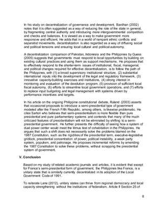 8
In his study on decentralization of governance and development, Bardhan (2002)
notes that it is often suggested as a way of reducing the role of the state in general,
by fragmenting central authority and introducing more intergovernmental competition
and checks and balances. It is viewed as a way to make government more
responsive and efficient. He adds that in a world of rampant ethnic conflicts and
separatist movements, decentralization is also regarded as a way of diffusing social
and political tensions and ensuring local cultural and political autonomy.
A decentralization comparison of Pakistan, Indonesia and the Philippines by Guess
(2005) suggests that governments must respond to local opportunities by building on
existing cultural practices and using them as support mechanisms. He proposes that
to effectively respond to the shorter-term issues of institutional, fiscal, managerial,
and political changes required for effective decentralization, is to follow the path of
the Philippines, with (1) a broad supervisory institutional structure, (2) substantial
international inputs into the development of the legal and regulatory framework, (3)
innovative capacity-building exercises and institutions, (4) strong interest in
monitoring and evaluation of the devolution program, (5) provision of sufficient local
fiscal autonomy, (6) efforts to streamline local government operations, and (7) efforts
to replace input budgeting and legal management with systems driven by
performance incentives and targets.
In his article on the ongoing Philippine constitutional debate, Ruland (2003) asserts
that occasional proposals to introduce a semi-presidential type of government
modeled after the French Fifth Republic, among others, is likewise problematic. He
cites Sartori who believes that semi-presidentialism is more flexible than pure
presidential and pure parliamentary systems and contends that many of the much
criticized features of presidentialism will not be eliminated by shifting to a semi-
presidential government. He further presents the difficulty of seeing how a system of
dual power center would meet the litmus test of cohabitation in the Philippines. He
argues that such a shift does not necessarily solve the problems blamed on the
1987 Constitution, such as the rigidities of the presidential term, executive-legislative
gridlock, presidential concentration of power, political instability, a weak party
system, populism, and patronage. He proposes incremental reforms by amending
the 1987 Constitution to solve these problems, without scrapping the presidential
system of government.
V. Conclusion
Based on my study of related academic journals and articles, it is evident that except
for France’s semi-presidential form of government, the Philippines like France, is a
unitary state that is similarly currently decentralized in its adoption of the Local
Government Code of 1991.
To reiterate Lane (2012), unitary states can thrive from regional democracy and local
capacity strengthening without the institutions of federalism. Article II Section 25 of
 