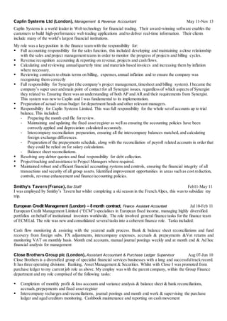 Caplin Systems Ltd (London), Management & Revenue Accountant May 11-Nov 13
Caplin Systems is a world leader in Web technology for financial trading. Their award-winning software enables the
customers to build high-performance web trading applications and to deliver real-time information. Their clients
include many of the world’s largest financial institutions.
My role was a key position in the finance team with the responsibility for:
 Full accounting responsibility for the sales function, this included developing and maintaining a close relationship
with the sales and project management teams in order to monitor the progress of projects and billing cycles.
 Revenue recognition accounting & reporting on revenue, projects and cash flows.
 Calculating and reviewing annual/quarterly time and materials based invoices and increasing them by inflation
where necessary.
 Reviewing contracts to obtain terms on billing, expenses,annual inflation and to ensure the company was
recognising them correctly
 Full responsibility for Synergist (the company’s project management, timesheet and billing system). I became the
company’s super user and main point of contact for all Synergist issues, regardless of which aspects of Synergist
they related to. Ensuring there was an understanding of both AP and AR and their requirements from Synergist.
This system was new to Caplin and I was fundamental to its implementation.
 Preparation of actual versus budget for department heads and other relevant managers.
 Responsibility for Caplin Systems Limited. This was full responsibility for the whole set of accounts up to trial
balance. This included:
- Preparing the month end file for review.
- Maintaining and updating the fixed asset register as well as ensuring the accounting policies have been
correctly applied and depreciation calculated accurately.
- Intercompany reconciliation preparation, ensuring all the intercompany balances matched, and calculating
foreign exchange differences.
- Preparation of the prepayments schedule, along with the reconciliation of payroll related accounts in order that
they could be relied on for salary calculations.
- Balance sheet reconciliations.
 Resolving any debtor queries and final responsibility for debt collection.
 Project tracking and assistance to Project Managers where required.
 Maintained robust and efficient financial accounting systems and controls, ensuring the financial integrity of all
transactions and security of all group assets. Identified improvement opportunities in areas such as cost reduction,
controls, revenue enhancement and finance/accounting policies.
Smithy’s Tavern (France), Bar Staff Feb11-May 11
I was employed by Smithy’s Tavern bar whilst completing a ski season in the French Alpes, this was to subsidize my
trip.
European Credit Management (London) – 8month contract, Finance Assistant Accountant Jul 10-Feb 11
European Credit Management Limited (“ECM”) specialises in European fixed income, managing highly diversified
portfolios on behalf of institutional investors worldwide. The role involved general finance tasks for the finance team
of ECM Ltd. The role was new and consolidated several tasks into a coherent finance role. Tasks included:
Cash flow monitoring & assisting with the yearend audit process. Bank & balance sheet reconciliations and fund
recovery from foreign subs. FX adjustments, intercompany expenses, accruals & prepayments &Vat returns and
monitoring VAT on monthly basis. Month end accounts, manual journal postings weekly and at month end & Ad hoc
financial analysis for management
Close Brothers Group plc (London), Assistant Accountant & Purchase Ledger Supervisor Aug 07-Jun 10
Close Brothers is a diversified group of specialist financial services businesses with a long and successfultrack record.
It has three operating divisions: Banking, Asset Management & Securities. Whilst with Close I was promoted from
purchase ledger to my current job role as above. My employ was with the parent company, within the Group Finance
department and my role comprised of the following tasks:
 Completion of monthly profit & loss accounts and variance analysis & balance sheet & bank reconciliations,
accruals,prepayments and fixed asset register
 Intercompany recharges and reconciliations, journal postings and month end work & supervising the purchase
ledger and aged creditors monitoring. Cashbook maintenance and reporting on cash movement
 