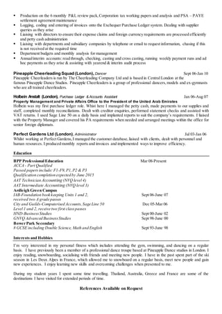  Production on the 6 monthly P&L review pack,Corporation tax working papers and analysis and PSA – PAYE
settlement agreement maintenance
 Logging, coding and entering of invoices onto the Exchequer Purchase Ledger system. Dealing with supplier
queries as they arise
 Liaising with directors to ensure their expense claims and foreign currency requirements are processed efficiently
and petty cash administration
 Liaising with departments and subsidiary companies by telephone or email to request information, chasing if this
is not received at the required time
 Department budgets and monthly analysis for management
 Annual/interim accounts: read through, checking, casting and cross casting, running weekly payment runs and ad
hoc payments as they arise & assisting with yearend & interim audit process
Pineapple Cheerleading Squad (London), Dancer Sept 06-Jan 10
Pineapple Cheerleaders is run by The Cheerleading Company Ltd and is based in Central London at the
famous Pineapple Dance Studios. Pineapple Cheerleaders is a group of professional dancers,models and ex-gymnasts
who are all trained cheerleaders.
Holbein Anstalt (London), Purchase Ledger & Accounts Assistant Jan 06-Aug 07
Property Management and Private Affairs Office to the President of the United Arab Emirates
Holbein was my first purchase ledger role. Whist here I managed the petty cash, made payments to our supplies and
staff, completed monthly reconciliations. Dealt with creditor enquiries, performed statement checks and assisted with
VAT returns. I used Sage Line 50 on a daily basis and implanted reports to suit the company’s requirements. I liaised
with the Property Manager and covered his PA requirements when needed and arranged meetings within the office for
senior foreign diplomats.
Perfect Gardens Ltd (London), Administrator Jul 03-Jan 06
Whilst working at Perfect Gardens,I managed the customer database,liaised with clients, dealt with personnel and
human resources. I produced monthly reports and invoices and implemented ways to improve efficiency.
Education
BPP Professional Education Mar 08-Present
ACCA - Part Qualified
Passed papers include: F1-F9, P1,P2 & P3
Qualification completion expected by June 2015
AAT Technician Accounting (NVQ level 4)
AAT Intermediate Accounting (NVQ level 3)
Ardleigh Green Campus
IAB-Foundation book keeping Units 1 and 2, Sept 06-June 07
received two A grade passes
City and Guilds-Computerised Accounts,Sage Line 50 Dec 05-Mar 06
Level 1 and 2, receive two first classpasses
HND-BusinessStudies Sept 00-June 02
GNVQ Advanced BusinessStudies Sept 98-June 00
Bower Park Secondary
8 GCSE including Double Science, Math and English Sept 93-June 98
Interests and Hobbies
I’m very interested in my personal fitness which includes attending the gym, swimming, and dancing on a regular
basis. I have previously been a member of a professional dance troupe based at Pineapple Dance studios in London. I
enjoy reading, snowboarding, socialising with friends and meeting new people. I have in the past spent part of the ski
season in Les Deux Alpes in France, which allowed me to snowboard on a regular basis, meet new people and gain
new experiences. I enjoy learning new skills and overcoming challenges when presented to me.
During my student years I spent some time travelling. Thailand, Australia, Greece and France are some of the
destinations I have visited for extended periods of time.
References Available on Request
 