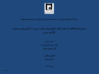 ‫هیدرولیکی‬ ‫های‬ ‫ه‬‫ز‬‫سا‬‫گرایش‬ ‫عمران‬ ‫ی‬ ‫مهندس‬ ‫شته‬‫ر‬‫در‬ ‫شد‬‫ر‬‫ا‬ ‫ي‬ ‫شناس‬‫ر‬‫کا‬ ‫نامه‬ ‫پايان‬
‫گرمی‬ ‫سد‬ ‫یز‬‫ر‬‫سر‬ ‫باکس‬ ‫ودی‬‫ر‬‫و‬ ‫مقطع‬ ‫شکل‬‫تغییر‬ ‫اثر‬ ‫مایشگاهی‬‫ز‬‫آ‬‫ی‬ ‫س‬‫ر‬‫بر‬‫ب‬ ‫چای‬‫ضریب‬ ‫ر‬
‫یز‬‫ر‬‫سر‬‫ی‬‫آبگذر‬
‫اهنما‬‫ر‬‫اساتيد‬:
‫مقدم‬ ‫ی‬‫در‬‫ژ‬‫ا‬ ‫مهدی‬ ‫دكتر‬
‫دكتر‬‫مجتبی‬‫صانعی‬
‫ش‬‫ر‬‫نگا‬‫و‬‫تحقيق‬:
‫ضایی‬‫ر‬ ‫صادق‬
‫بهمن‬۱۳۹۳
۳۹/2
 