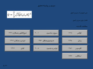 ‫تحقیق‬‫پیشینه‬‫بر‬‫ی‬‫ر‬‫و‬‫مر‬
‫اوجی‬ ‫سرریز‬‫از‬ ‫عبوری‬ ‫دبی‬
‫اوجی‬ ‫سرریز‬ ‫روی‬ ‫فشار‬
‫گذشته‬ ‫مطالعات‬
‫کوکس‬۱۹۲۸
‫ادلی‬‫ر‬‫ب‬۱۹۴۵
‫کلوسوس‬۱۹۵۱
‫اسکاگرب‬۱۹۶۷
‫ن‬‫جانسو‬ ‫و‬‫سویج‬۲۰۰۱‫ان‬‫ر‬‫همکا‬ ‫و‬ ‫کاظمی‬‫شیخ‬۱۳۹۲
‫ان‬‫ر‬‫همکا‬‫و‬‫دی‬‫خسروجر‬۱۳۸۶
‫ن‬‫نیلسو‬ ‫و‬‫تولیس‬۲۰۰۸
‫ان‬‫ر‬‫همکا‬ ‫و‬ ‫فرودی‬۱۳۹۲
‫کیانی‬۱۳۹۲
۳۹/8
 