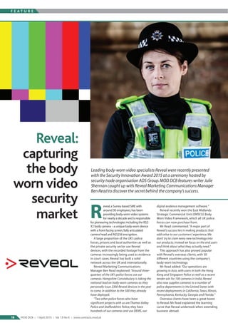 F E A T U R E
18 MOD DCB :: 1April 2015 :: Vol 13 No 6 :: www.contracts.mod.uk
eveal,a Surrey-based SME with
around 30 employees,has been
providing body-worn video systems
for nearly a decade and is responsible
for pioneering technologies including the RS2-
X2 body camera – a unique body-worn device
with a front-facing screen,fully articulated
camera head and AES256 encryption.
A large proportion of the UK’s police
forces, prisons and local authorities as well as
the private security sector use Reveal
devices, with the recorded footage from the
cameras increasingly being used as evidence
in court cases. Reveal has built a solid
network across the UK and internationally.
Reveal Marketing Communications
Manager Ben Read explained: “Around three-
quarters of the UK’s police forces use our
cameras. Hampshire Constabulary is taking the
national lead on body-worn cameras as they
personally issue 2300 Reveal devices in the year
to come, in addition to the 500 they already
have deployed.
“Two other police forces who have
significant projects with us are Thames Valley
Police and Staffordshire Police; they have
hundreds of our cameras and use DEMS, our
digital evidence management software.”
Reveal recently won the East Midlands
Strategic Commercial Unit (EMSCU) Body
Worn Video Framework, which all UK police
forces can now purchase from.
Mr Read commented: “A major part of
Reveal’s success lies in making products that
add value to our customers’ experience.We
don’t try to cram every new technology into
our products; instead we focus on the end users
and think about what they actually need.”
This approach has also proved popular
with Reveal’s overseas clients, with 30
different countries using the company’s
body-worn technology.
Mr Read added: “Our operations are
growing in Asia, with users in both the Hong
Kong and Singapore Police as well as a recent
tender win for 100 cameras in India. Reveal
also now supplies cameras to a number of
police departments in the United States with
recent deployments in California,Texas, Illinois,
Pennsylvania, Kentucky, Georgia and Florida.”
Overseas clients have been a great boost
to Reveal; Mr Read explained the learning
curve that Reveal undertook when extending
business abroad.
Leading body-worn video specialists Reveal were recently presented
with the Security Innovation Award 2015 at a ceremony hosted by
security trade organisation ADS Group.MOD DCB features writer Julie
Shennan caught up with Reveal Marketing Communications Manager
Ben Read to discover the secret behind the company’s success.
R
Reveal:
capturing
the body
worn video
security
market
 