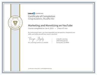 Certificate of Completion
Congratulations, Muzaffar Alvi
Marketing and Monetizing on YouTube
Course completed on Jan 4, 2019 • 1 hour 47 min
By continuing to learn, you have expanded your perspective, sharpened your
skills, and made yourself even more in demand.
VP, Learning Content at LinkedIn
LinkedIn Learning
1000 W Maude Ave
Sunnyvale, CA 94085
Certificate Id: Abac2OEV_Cs4PxfMQDVNsNtXrSqs
 
