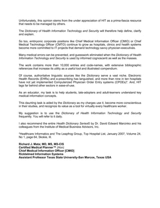 Unfortunately, this opinion stems from the under appreciation of HIT as a prima-fascia resource
that needs to be managed by others.
The Dictionary of Health Information Technology and Security will therefore help define, clarify
and explain.
So too, embryonic corporate positions like Chief Medical Information Officer (CMIO) or Chief
Medical Technology Officer (CMTO) continue to grow as hospitals, clinics and health systems
become more committed to IT projects that demand technology savvy physician-executives.
Many medical errors can be prevented, and guesswork eliminated when the Dictionary of Health
Information Technology and Security is used by informed cognoscenti as well as the masses.
The work contains more than 10,000 entries and code-names, with extensive bibliographic
references that increase its utility as a useful tool and illustrated compendium.
Of course, authoritative linguistic sources like the Dictionary serve a vast niche. Electronic
Health Records (EHRs) and e-prescribing has languished, and more than nine in ten hospitals
have not yet implemented Computerized Physician Order Entry systems (CPOEs)*. And, HIT
lags far behind other sectors in ease-of-use.
As an educator, my task is to help students, late-adopters and adult-learners understand key
medical information concepts.
This daunting task is aided by the Dictionary as my charges use it, become more conscientious
in their studies, and recognize its value as a tool for virtually every healthcare worker.
My suggestion is to use the Dictionary of Health Information Technology and Security
frequently. You will refer to it daily.
I also recommend the entire Health Dictionary Series© by Dr. David Edward Marcinko and his
colleagues from the Institute of Medical Business Advisors, Inc.
*Healthcare Informatics and The Leapfrog Group, Top Hospital List, January 2007, Volume 24,
No 1, page 64, Skokie, Ill.
Richard J. Mata; MD, MS, MS-CIS
Certified Medical Planner™ (Hon)
Chief Medical Information Officer [CMIO]
Ricktelmed Information Systems
Assistant Professor Texas State University-San Marcos, Texas USA
 