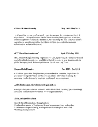 Calibers HR Consultancy May 2012- May 2013
H.R Specialist In charge of the work reporting system, Recruitment and the H.R
department, , Hiring documents, Deductions, sourcing, Hiring process standards,
monitoring the work flow, and dead lines, Also assisting the blue and while collars
recruitment team in completing their tasks on time, measuring the process
effectiveness and coaching them.
GCC “Global Contact Center” April 2011-Aug 2011
HR Admin In charge of finding employees for GCC, by knowing the company mission
and which kind of employees would fit in the job in order to help it accomplish its
goals, Managing the H.R investigations and the HR sourcing Team.
Stream Global Services Aug 2009- Dec 2010
Call center agent then delegated and promoted to H.R screener, responsible for
phone screening interviews for the new candidates interested in joining the
company, conducting and providing a good match for an employer.
AISEC Training and Development Organization
Giving training sessions and seminars about motivation, creativity, positive energy,
soft skills and communication skills for foreign internships.
Skills and Qualifications
Knowledge of Internet and its applications
Excellent knowledge of English and Arabic languages written and spoken
Excellent in using Photoshop, Editing software, Power point and Excel
Working under pressure.
 