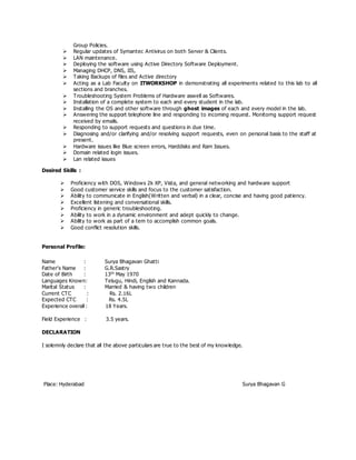 Group Policies.
 Regular updates of Symantec Antivirus on both Server & Clients.
 LAN maintenance.
 Deploying the software using Active Directory Software Deployment.
 Managing DHCP, DNS, IIS,
 Taking Backups of files and Active directory
 Acting as a Lab Faculty on ITWORKSHOP in demonstrating all experiments related to this lab to all
sections and branches.
 Troubleshooting System Problems of Hardware aswell as Softwares.
 Installation of a complete system to each and every student in the lab.
 Installing the OS and other software through ghost images of each and every model in the lab.
 Answering the support telephone line and responding to incoming request. Monitorng support request
received by emails.
 Responding to support requests and questions in due time.
 Diagnosing and/or clarifying and/or resolving support requests, even on personal basis to the staff at
present.
 Hardware issues like Blue screen errors, Harddisks and Ram Issues.
 Domain related login issues.
 Lan related issues
Desired Skills :
 Proficiency with DOS, Windows 2k XP, Vista, and general networking and hardware support
 Good customer service skills and focus to the customer satisfaction.
 Ability to communicate in English(Written and verbal) in a clear, concise and having good patiency.
 Excellent listening and conversational skills.
 Proficiency in generic troubleshooting.
 Ability to work in a dynamic environment and adept quickly to change.
 Ability to work as part of a tem to accomplish common goals.
 Good conflict resolution skills.
Personal Profile:
Name : Surya Bhagavan Ghatti
Father’s Name : G.R.Sastry
Date of Birth : 13th
May 1970
Languages Known: Telugu, Hindi, English and Kannada.
Marital Status : Married & having two children
Current CTC : Rs. 2.16L
Expected CTC : Rs. 4.5L
Experience overall : 18 Years.
Field Experience : 3.5 years.
DECLARATION
I solemnly declare that all the above particulars are true to the best of my knowledge.
Place: Hyderabad Surya Bhagavan G
 