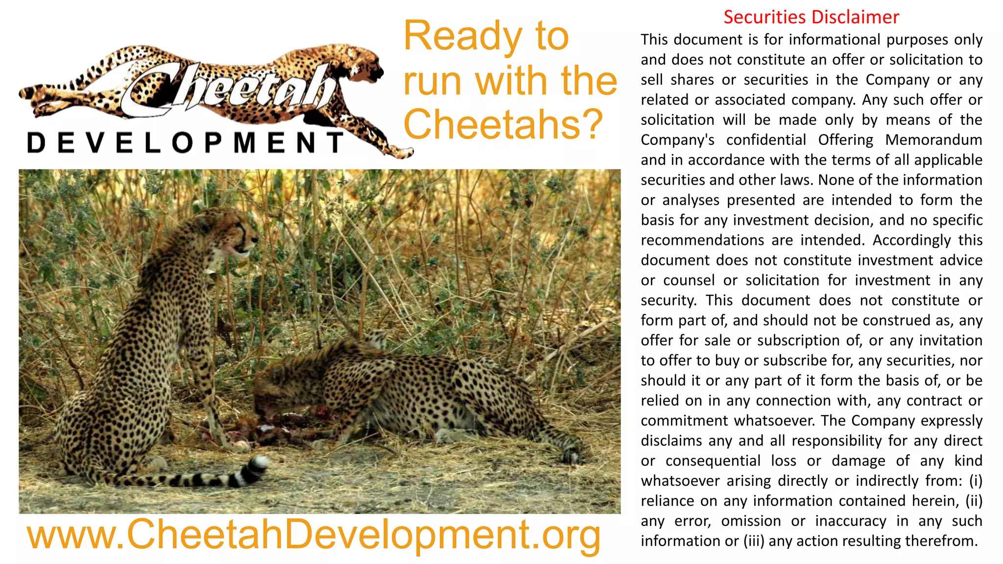Ready to
run with the
Cheetahs?
www.CheetahDevelopment.org
Securities Disclaimer
This document is for informational purposes only
and does not constitute an offer or solicitation to
sell shares or securities in the Company or any
related or associated company. Any such offer or
solicitation will be made only by means of the
Company's confidential Offering Memorandum
and in accordance with the terms of all applicable
securities and other laws. None of the information
or analyses presented are intended to form the
basis for any investment decision, and no specific
recommendations are intended. Accordingly this
document does not constitute investment advice
or counsel or solicitation for investment in any
security. This document does not constitute or
form part of, and should not be construed as, any
offer for sale or subscription of, or any invitation
to offer to buy or subscribe for, any securities, nor
should it or any part of it form the basis of, or be
relied on in any connection with, any contract or
commitment whatsoever. The Company expressly
disclaims any and all responsibility for any direct
or consequential loss or damage of any kind
whatsoever arising directly or indirectly from: (i)
reliance on any information contained herein, (ii)
any error, omission or inaccuracy in any such
information or (iii) any action resulting therefrom.
 