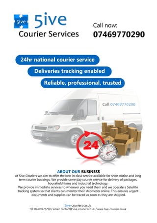 Call 07469770290
24hr national courier service
Deliveries tracking enabled
Reliable, professional, trusted
Call now:
07469770290
ABOUT OUR BUSINESS
At 5ive Couriers we aim to offer the best in class service available for short notice and long
term courier bookings. We provide same day courier service for delivery of packages,
household items and industrial technology.
We provide immediate services to wherever you need them and we operate a Satellite
tracking system so that clients can monitor their shipments online. This ensures urgent
documents and supplies can be traced as soon as they are shipped.
5ive-couriers.co.uk
Tel: 07469770290 / email: contact@5ive-couriers.co.uk / www.5ive-couriers.co.uk
 