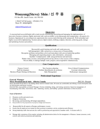Wooyong(Steve) Shin / 신 우 용
P.O Box 686. Grande Cache. AB. T0E 0Y0
1-780-827-6974(Canada) / 070-8263-3714
Skype ID : wooyongshin
wkjhm1589@gmail.com
OBJECTIVE
A seasoned and successfulleader with a track record of producing, presenting and managing the implementation of
innovative business solutions. Highly motivated with a proven ability to develop people and commercialize all aspects of a
business.Experienced in converting every opportunity into success and ofdriving profit and growth. Well networked and
highly successfulin implementing business process improvements, defining company direction, achieving goals, change
and optimising business procedures.
Qualifications
Resourceful, quick learning and work well under pressure.
Self-management skills and posses a strong sense of responsibility.
Recognize problems and problem solver and team player with proven leadership qualities
Managing and organizing projects, data, information, and people.
Excellent Communication skills and good listener and motivator.
Market share, revenue, and profit growth are key drivers to the success of the company.
Proven ability to manage multiple tasks, projects, and assignments simultaneously.
Core Competencies
Finance Control
Staff development
Business/Project Strategy & Directions
New business planning
Problem Identification & resolution
Sales Management
Cross-Cultural Communications
Customer relationship
Multi-project management
Professional Experience
General Manager
Misty Mountain inn & Suite. Alberta. Canada 2012.10 - Present
Misty Mountain Inn & Suites is the leading deluxe hotel in Grande Cache, 80 rooms are comfortable and offering a resort atmosphere ideal
for both business and leisure travelers.
Hold full P&L responsibility as General Manager. Oversee scheduling, hiring, and training operations. Supervise management of
housekeeping, front office, reservations, sales / marketing, security, and building / grounds maintenance at three locations.
.
Scope of Operations
 Maximize profits and control costs.
 Budgetary forecasting.
 Reviewing and monitoring all budget expenditure.
 Responsible for thepreparation of property budget and forecasts
 Responsible for all aspects ofhuman performance issues.
 Ensure that all employees are trained for their positions to maximize service, production and efficiency
 Strong leadership skills that motivate the staffs to performbeyond expectation (Canadian staffs : 9, Korean staffs:2)
 Manage daily operations of thecomplex including all administration duties for the management of finances, human resources, stock
control, cash control, promotions and marketing.
 