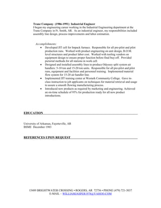 Trane Company (1986-1991) Industrial Engineer
I began my engineering career working in the Industrial Engineering department at the
Trane Company in Ft. Smith, AR. As an industrial engineer, my responsibilities included
assembly line design, process improvements and labor estimation.
Accomplishments:
• Developed JIT cell for Impack furnace. Responsible for all pre-pilot and pilot
production runs. Worked with product engineering on unit design, B.O.M.
level structures and product labor cost. Worked with tooling vendors on
equipment design to ensure proper function before final buy-off. Provided
pictorial methods for all stations in work cell.
• Designed and installed assembly lines to produce Odyssey split system air
handlers: 5-10 ton and 15-20 ton units. Responsible for all pre-pilot and pilot
runs, equipment and facilities and personnel training. Implemented material
flow system for 15-20 air handler line.
• Implemented JIT training center at Westark Community College. Gave in-
class instruction to job applicants on techniques for material retrieval and usage
to assure a smooth flowing manufacturing process.
• Introduced new products as required by marketing and engineering. Achieved
an on-time schedule of 95% for production ready for all new product
introductions.
EDUCATION
University of Arkansas, Fayetteville, AR
BSME December 1983
REFERENCES UPON REQUEST
15489 BRIGHTWATER CROSSING • ROGERS, AR 72756 • PHONE (479) 721-3037
E-MAIL – WILLIAMJASPER1978@YAHOO.COM
 