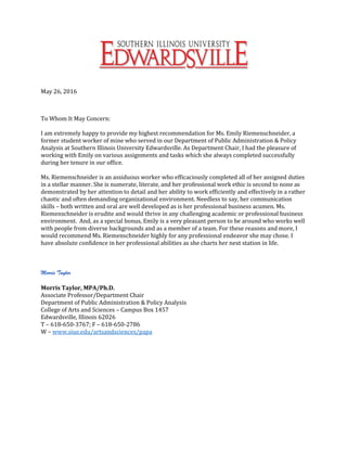 May 26, 2016
To Whom It May Concern:
I am extremely happy to provide my highest recommendation for Ms. Emily Riemenschneider, a
former student worker of mine who served in our Department of Public Administration & Policy
Analysis at Southern Illinois University Edwardsville. As Department Chair, I had the pleasure of
working with Emily on various assignments and tasks which she always completed successfully
during her tenure in our office.
Ms. Riemenschneider is an assiduous worker who efficaciously completed all of her assigned duties
in a stellar manner. She is numerate, literate, and her professional work ethic is second to none as
demonstrated by her attention to detail and her ability to work efficiently and effectively in a rather
chaotic and often demanding organizational environment. Needless to say, her communication
skills – both written and oral are well developed as is her professional business acumen. Ms.
Riemenschneider is erudite and would thrive in any challenging academic or professional business
environment. And, as a special bonus, Emily is a very pleasant person to be around who works well
with people from diverse backgrounds and as a member of a team. For these reasons and more, I
would recommend Ms. Riemenschneider highly for any professional endeavor she may chose. I
have absolute confidence in her professional abilities as she charts her next station in life.
Morris Taylor
Morris Taylor, MPA/Ph.D.
Associate Professor/Department Chair
Department of Public Administration & Policy Analysis
College of Arts and Sciences – Campus Box 1457
Edwardsville, Illinois 62026
T – 618-650-3767; F – 618-650-2786
W – www.siue.edu/artsandsciences/papa
 