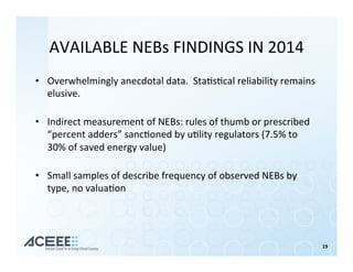 19	
AVAILABLE	NEBs	FINDINGS	IN	2014	
•  Overwhelmingly	anecdotal	data.		Sta%s%cal	reliability	remains	
elusive.	
	
•  Indirect	measurement	of	NEBs:	rules	of	thumb	or	prescribed	
“percent	adders”	sanc%oned	by	u%lity	regulators	(7.5%	to	
30%	of	saved	energy	value)		
	
•  Small	samples	of	describe	frequency	of	observed	NEBs	by	
type,	no	valua%on	
 