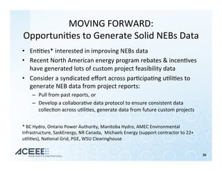 MOVING	FORWARD:	
Opportuni%es	to	Generate	Solid	NEBs	Data	
•  En%%es*	interested	in	improving	NEBs	data	
•  Recent	North	American	energy	program	rebates	&	incen%ves	
have	generated	lots	of	custom	project	feasibility	data	
•  Consider	a	syndicated	eﬀort	across	par%cipa%ng	u%li%es	to	
generate	NEB	data	from	project	reports:	
–  Pull	from	past	reports,	or	
–  Develop	a	collabora%ve	data	protocol	to	ensure	consistent	data	
collec%on	across	u%li%es,	generate	data	from	future	custom	projects	
20	
*	BC	Hydro,	Ontario	Power	Authority,	Manitoba	Hydro,	AMEC	Environmental	
Infrastructure,	SaskEnergy,	NR	Canada,		Michaels	Energy	(support	contractor	to	22+	
u%li%es),	Na%onal	Grid,	PGE,	WSU	Clearinghouse	
 