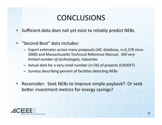 CONCLUSIONS	
•  Suﬃcient	data	does	not	yet	exist	to	reliably	predict	NEBs	
	
•  “Second	Best”	data	includes:	
–  Expert	es%mates	across	many	proposals	(IAC	database,	n=2,378	since	
2000)	and	Massachusehs	Technical	Reference	Manual.		S<ll	very	
limited	number	of	technologies,	industries	
–  Actual	data	for	a	very	small	number	(n=26)	of	projects	(CADDET)		
–  Surveys	describing	percent	of	facili%es	detec%ng	NEBs		
•  Reconsider:		Seek	NEBs	to	improve	simple	payback?		Or	seek	
beher	investment	metrics	for	energy	savings?	
21	
 