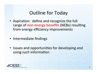 Outline	for	Today	
•  Aspira%on:		deﬁne	and	recognize	the	full	
range	of	non-energy	beneﬁts	(NEBs)	resul%ng	
from	energy	eﬃciency	improvements	
	
•  Intermediate	ﬁndings	
	
•  Issues	and	opportuni%es	for	developing	and	
using	such	informa%on	
	
3	
 