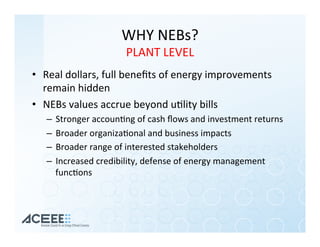 WHY	NEBs?	
PLANT	LEVEL	
•  Real	dollars,	full	beneﬁts	of	energy	improvements	
remain	hidden	
•  NEBs	values	accrue	beyond	u%lity	bills	
–  Stronger	accoun%ng	of	cash	ﬂows	and	investment	returns	
–  Broader	organiza%onal	and	business	impacts	
–  Broader	range	of	interested	stakeholders	
–  Increased	credibility,	defense	of	energy	management	
func%ons	
 