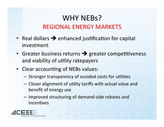 WHY	NEBs?	
REGIONAL	ENERGY	MARKETS	
•  Real	dollars	è	enhanced	jus%ﬁca%on	for	capital	
investment	
•  Greater	business	returns	è	greater	compe%%veness	
and	viability	of	u%lity	ratepayers	
•  Clear	accoun%ng	of	NEBs	values:		
–  Stronger	transparency	of	avoided	costs	for	u%li%es	
–  Closer	alignment	of	u%lity	tariﬀs	with	actual	value	and	
beneﬁt	of	energy	use	
–  Improved	structuring	of	demand-side	rebates	and	
incen%ves		
 
