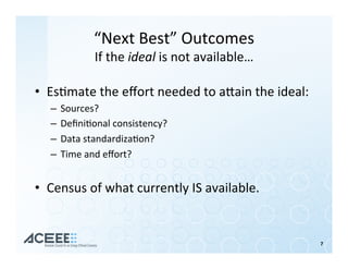“Next	Best”	Outcomes	
If	the	ideal	is	not	available…	
•  Es%mate	the	eﬀort	needed	to	ahain	the	ideal:	
–  Sources?	
–  Deﬁni%onal	consistency?	
–  Data	standardiza%on?	
–  Time	and	eﬀort?	
•  Census	of	what	currently	IS	available.		
	
	
7	
 