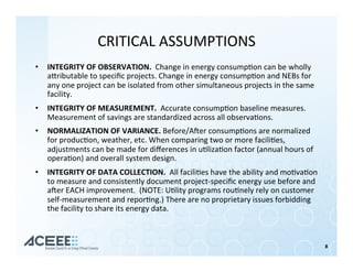 CRITICAL	ASSUMPTIONS	
•  INTEGRITY	OF	OBSERVATION.		Change	in	energy	consump%on	can	be	wholly	
ahributable	to	speciﬁc	projects.	Change	in	energy	consump%on	and	NEBs	for	
any	one	project	can	be	isolated	from	other	simultaneous	projects	in	the	same	
facility.	
•  INTEGRITY	OF	MEASUREMENT.		Accurate	consump%on	baseline	measures.		
Measurement	of	savings	are	standardized	across	all	observa%ons.	
•  NORMALIZATION	OF	VARIANCE.	Before/Aner	consump%ons	are	normalized	
for	produc%on,	weather,	etc.	When	comparing	two	or	more	facili%es,	
adjustments	can	be	made	for	diﬀerences	in	u%liza%on	factor	(annual	hours	of	
opera%on)	and	overall	system	design.	
•  INTEGRITY	OF	DATA	COLLECTION.		All	facili%es	have	the	ability	and	mo%va%on	
to	measure	and	consistently	document	project-speciﬁc	energy	use	before	and	
aner	EACH	improvement.		(NOTE:	U%lity	programs	rou%nely	rely	on	customer	
self-measurement	and	repor%ng.)	There	are	no	proprietary	issues	forbidding	
the	facility	to	share	its	energy	data.	
8	
 