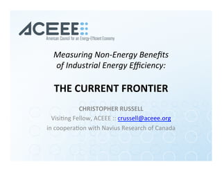 Measuring	Non-Energy	Beneﬁts		
of	Industrial	Energy	Eﬃciency:	
	
THE	CURRENT	FRONTIER	
CHRISTOPHER	RUSSELL	
Visi%ng	Fellow,	ACEEE	::	crussell@aceee.org	
in	coopera%on	with	Navius	Research	of	Canada	
 