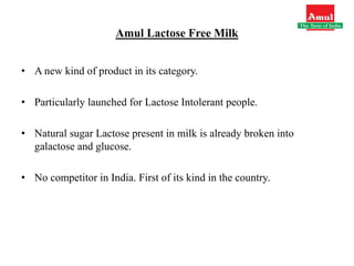 Amul Lactose Free Milk
• A new kind of product in its category.
• Particularly launched for Lactose Intolerant people.
• Natural sugar Lactose present in milk is already broken into
galactose and glucose.
• No competitor in India. First of its kind in the country.
 