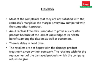 FINDINGS
• Most of the complaints that they are not satisfied with the
company’s margin as the margin is very low compared with
the competitor’s product.
• Amul Lactose Free milk is not able to prove a successful
product because of the lack of knowledge of its health
benefits among the dealers as well as customers.
• There is delay in lead time.
• The retailers are not happy with the damage product
treatment given by then company. The retailers wish for the
replacement of the damaged products which the company
refuses to give.
 