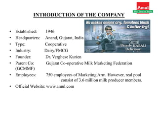 INTRODUCTION OF THE COMPANY
• Established: 1946
• Headquarters: Anand, Gujarat, India
• Type: Cooperative
• Industry: Dairy/FMCG
• Founder: Dr. Verghese Kurien
• Parent Co: Gujarat Co-operative Milk Marketing Federation
(GCMMF)
• Employees: 750 employees of Marketing Arm. However, real pool
consist of 3.6 million milk producer members.
• Official Website: www.amul.com
 