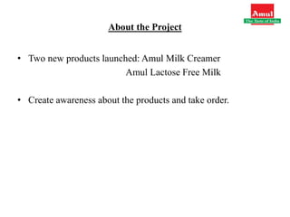 About the Project
• Two new products launched: Amul Milk Creamer
Amul Lactose Free Milk
• Create awareness about the products and take order.
 