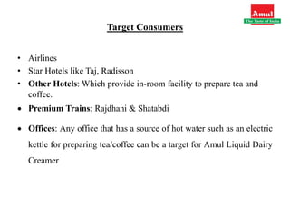 Target Consumers
• Airlines
• Star Hotels like Taj, Radisson
• Other Hotels: Which provide in-room facility to prepare tea and
coffee.
 Premium Trains: Rajdhani & Shatabdi
 Offices: Any office that has a source of hot water such as an electric
kettle for preparing tea/coffee can be a target for Amul Liquid Dairy
Creamer
 