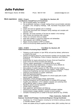 Julie Fulcher
4829 Wolgast, Warren, MI 48092 Phone: 586-747-1491 Julieafulcher@gmail.com
Work experience 6/2016 - Present Ford Motor Co. Dearborn, MI
Lead Business Analyst/Team of 4 Coordinator
 Set up standing weekly To4 meetings
 Set up additional meetings or change meeting times to accommodate calendars
as needed. (To5, emergency meetings, 1-offs, reschedule if key players cannot
attend)
 Create and send out agendas prior to meetings
 Pull up team documents from sharepoint during meetings and complete with
everyone online
 Message, call, email members of To4 that are needed in the meetings
 Take minutes and distribute after meetings
 Follow up on all action items as needed
 Keep team updated on upcoming milestones and deliveralbes
 Help engineers with AVBOM as needed
 Report sourcing progress to PMT as needed
 SPOC for all sourcing related questions for D&Rs
1/2014 – 01/2015 Ford Motor Co. Dearborn, MI
FCSD Powertrain Purchasing Buyer Assistant
• Following up with suppliers on open RFQs and past due delivery performance
on behalf of the buyer
• General Purchasing liaison for cross-functional activities such as Supply Chain,
Engineering, STA, Marketing, Product Analysis, Operations and Production
Purchasing
• Analysis work for buyers utilizing Excel, Access, Word and PowerPoint
• Super Critical and Critical uncosted parts follow-up
• Training supplier representative in completing RFQs via WIPS
• Claim data entry (Buyer Performance or Economic items), MDUAs for
resourcing actions and COM / lead time updates
• Data analysis of supplier requests for ATBs, MOQs and ship multiples
• New Model follow-up liaison interacting with suppliers, Supply Chain, Product
Analysis and Engineering and input sourcing corrections in WIPS
• Organizing documentation of supplier settlements
• Buyer file organization/retention
• Aftermarket part availability investigations for critical supply parts or parts
beyond supplier obligation
• Investigation of bulk packaging savings opportunities
• Pulling part Blueprints and ES specifications to complete RFQ packages
• Supplier price verification or P.O. validation requests and correcting initial
pricing effective dates to capture supplier shipments.
• Resolving general sourcing questions
• CPARs invoice verification
• Sales agreement administration and follow-up
• Abnormal buy inventory tracking for bailments/contingent liabilities
• Customs/Export charges validation (monthly or once a quarter)
• Complete Purchasing forms on behalf of the buyer (abnormal buy, CPARS)
6/2008 – 3/2012 Piston Automotive, Redford, MI
Business Coordinator/Prototype Coordinator/Engineer Change Coordinator
• Coordinator for 17 Ford Programs including but not limited to setting up vendors
in Trans4M software system
• Create and update pricing of supplier purchase orders (200+) sending them out
 