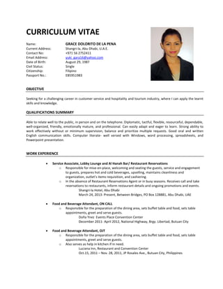 CURRICULUM VITAE
Name: GRACE DOLORITO DE LA PENA
Current Address: Shangri-la, Abu Dhabi, U.A.E.
Contact No: +971 56 2752411
Email Address: yuki_gara16@yahoo.com
Date of Birth: August 29, 1987
Civil Status: Single
Citizenship: Filipino
Passport No.: EB5951983
OBJECTIVE
Seeking for a challenging career in customer service and hospitality and tourism industry, where I can apply the learnt
skills and knowledge.
QUALIFICATIONS SUMMARY
Able to relate well to the public, in person and on the telephone. Diplomatic, tactful, flexible, resourceful, dependable,
well-organized, friendly, emotionally mature, and professional. Can easily adapt and eager to learn. Strong ability to
work effectively without or minimum supervision, balance and prioritize multiple requests. Good oral and written
English communication skills. Computer literate- well versed with Windows, word processing, spreadsheets, and
Powerpoint presentation.
WORK EXPERIENCE
 Service Associate, Lobby Lounge and Al Hanah Bar/ Restaurant Reservations
o Responsible for mise-en-place, welcoming and seating the guests, service and engagement
to guests, prepares hot and cold beverages, upselling, maintains cleanliness and
organization, outlet’s items requisition, and cashiering.
o In the absence of Restaurant Reservations Agent or in busy seasons. Receives call and take
reservations to restaurants, inform restaurant details and ongoing promotions and events.
Shangri-la Hotel, Abu Dhabi
March 24, 2013- Present, Between Bridges, PO Box 128881, Abu Dhabi, UAE
 Food and Beverage Attendant, ON CALL
o Responsible for the preparation of the dining area, sets buffet table and food, sets table
appointments, greet and serve guests.
Doña Ynez Events Place Convention Center
December 2011- April 2012, National Highway, Brgy. Libertad, Butuan City
 Food and Beverage Attendant, OJT
o Responsible for the preparation of the dining area, sets buffet table and food, sets table
appointments, greet and serve guests.
o Also serves as help in kitchen if in need.
Luciana Inn, Restaurant and Convention Center
Oct.15, 2011 – Nov. 28, 2011, JP Rosales Ave., Butuan City, Philippines
 