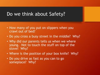 Do we think about Safety?
• How many of you put on slippers when you
crawl out of bed?
• Do you cross a busy street in the middle? Why?
• Why did our parents tells us when we where
young. Not to touch the stuff on top of the
stove! Why?
• Where is the position of your box knife? Why?
• Do you drive as fast as you can to go
someplace? Why?
 