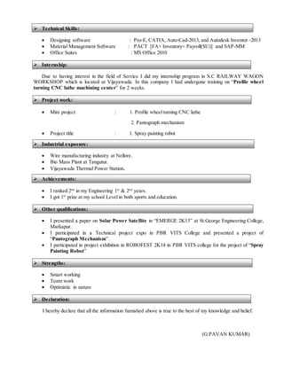  Technical Skills:
 Designing software : Pro-E, CATIA, Auto-Cad-2013, and Autodesk Inventor -2013
 Material Management Software : PACT [FA+ Inventory+ Payroll(SU)] and SAP-MM
 Office Suites : MS Office 2010
 Internship:
Due to having interest in the field of Service I did my internship program in S.C RAILWAY WAGON
WORKSHOP which is located at Vijayawada. In this company I had undergone training on “Profile wheel
turning CNC lathe machining center” for 2 weeks.
 Project work:
 Mini project : 1. Profile wheel turning CNC lathe
2. Pantograph mechanism
 Project title : 1. Spray painting robot
 Industrial exposure:
 Wire manufacturing industry at Nellore.
 Bio Mass Plant at Tangutur.
 Vijayawada Thermal Power Station.
 Achievements:
 I ranked 2nd
in my Engineering 1st
& 2nd
years.
 I got 1st
prize at my school Level in both sports and education.
 Other qualifications:
 I presented a paper on Solar Power Satellite in “EMERGE 2K13” at St.George Engineering College,
Markapur.
 I participated in a Technical project expo in PBR VITS College and presented a project of
“Pantograph Mechanism”.
 I participated in project exhibition in ROBOFEST 2K14 in PBR VITS college for the project of “Spray
Painting Robot”
 Strengths:
 Smart working
 Team work
 Optimistic in nature
 Declaration:
I hereby declare that all the information furnished above is true to the best of my knowledge and belief.
(G.PAVAN KUMAR)
 