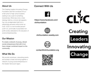 About Us
The Creating Leaders Innovating Change
Foundation was ﬁrst conceived of by a
small cohort of high school students
seeking to be a part of something
revolutionary. What was once a mere
ideology held by a minute demographic
has now amalgamated itself into a
refreshingly pervasive entity known as
CLIC. CLIC is a one-hundred percent
youth-run, provincially incorporated non-
proﬁt society dedicated to the education of
social entrepreneurship.
Our Mission
To create a network of young, vibrant
social entrepreneurs that will in turn
have a larger combined impact on the
community.
What We Do
We provide workshops, networking events
and socials to foster and bring together a
network of young social entrepreneurs in
the Greater Vancouver region.
Connect With Us
Creating
Leaders
Innovating
Change
https://www.facebook.com/
clicfoundation
clicfoundation.weebly.com
contact@clicfoundation.org
 