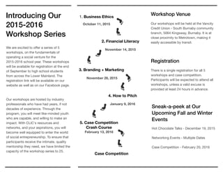 Sneak-a-peek at Our
Upcoming Fall and Winter
Events
Hot Chocolate Talks - December 19, 2015

Networking Events - Multiple Dates 

Case Competition - February 20, 2016

Introducing Our
2015-2016
Workshop Series
1. Business Ethics
October 11, 2015
2. Financial Literacy
November 14, 2015
3. Branding + Marketing
November 28, 2015
4. How to Pitch
January 9, 2016
Registration
There is a single registration for all 5
workshops and case competition.
Participants will be expected to attend all
workshops, unless a valid excuse is
provided at least 24 hours in advance.
We are excited to oﬀer a series of 5
workshops, on the fundamentals of
operating a social venture for the
2015-2016 school year. These workshops
will be available for registration at the end
of September to high school students
from across the Lower Mainland. The
registration link will be available on our
website as well as on our Facebook page. 

Our workshops are hosted by industry
professionals who have had years, if not
decades of experience. Through the
program, you will meet like-minded youth
who are capable, and willing to make an
impact. With CLIC's resources and
networks, and your aspirations, you will
become well equipped to enter the world
of social entrepreneurship. To ensure that
participants receive the intimate, quality
mentorship they need, we have limited the
capacity of the workshop series to 25.

Workshop Venue
Our workshops will be held at the Vancity
Credit Union - South Burnaby community
branch, 5064 Kingsway, Burnaby. It is at
close proximity to Metrotown, making it
easily accessible by transit.

5. Case Competition
Crash Course
February 13, 2016
Case Competition
 