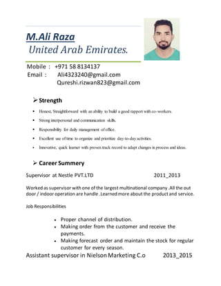 M.Ali Raza
United Arab Emirates.
Mobile : +971 58 8134137
Email : Ali4323240@gmail.com
Qureshi.rizwan823@gmail.com
Strength
 Honest, Straightforward with an ability to build a good rapport with co-workers.
 Strong interpersonal and communication skills.
 Responsibility for daily management of office.
 Excellent use of time to organize and prioritize day-to-day activities.
 Innovative, quick learner with proven track record to adapt changes in process and ideas.
 Career Summery
Supervisor at Nestle PVT.LTD 2011_2013
Worked as supervisor with one of the largest multinational company .All the out
door / indoor operation are handle .Learned more about the productand service.
Job Responsibilities
 Proper channel of distribution.
 Making order from the customer and receive the
payments.
 Making forecast order and maintain the stock for regular
customer for every season.
Assistant supervisor in NielsonMarketing C.o 2013_2015
 