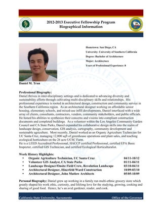 2012-2013 Executive Fellowship Program 
Biographical Information 
Daniel M. Tran 
Hometown: San Diego, CA 
University: University of Southern California 
Degree: Bachelor of Architecture 
Major: Architecture 
Years of Professional Experience: 8 
Professional Biography: 
Daniel thrives in inter-disciplinary settings and is dedicated to advancing diversity and 
sustainability efforts through cultivating multi-disciplinary skills and relationships. His 
professional experience is rooted in architectural design, construction and community service in 
the Southern California region. As an architectural designer working on affordable senior 
housing, elementary schools, and mixed-use infill developments, Daniel interfaced with a wide 
array of clients, consultants, contractors, vendors, community stakeholders, and public officials. 
He honed his abilities to synthesize their concerns and visions into compliant construction 
documents and completed buildings. As a volunteer within the Los Angeles Community Garden 
Council and CA State Parks, Daniel expanded his collaborative design skills into the realm of 
landscape design, conservation, GIS analysis, cartography, community development and 
sustainable agriculture. Most recently, Daniel worked as an Organic Agriculture Technician for 
UC Santa Cruz, managing 12,000 sqft of greenhouse operations and plant sales, and teaching 
ecological horticulture on the 26 acre UCSC Farm. 
He is a LEED Accredited Professional, HACCP certified Professional, certified EPA Basic 
Inspector, certified GIS Technician, and certified Ecological Horticulturalist. 
Work History Highlights: 
• Organic Agriculture Technician, UC Santa Cruz 04/11-10/12 
• Volunteer GIS Analyst, CA State Parks 01/11-04/11 
• Landscape Designer/Onsite Field Crew, Revolution Landscape 03/10-04/11 
• Architectural Designer, Hinerfeld Ward Construction 10/09-03/10 
• Architectural Designer, John Mutlow Architects 05/05-10/09 
Personal Biography: Daniel grew up working in a family run multi-ethnic grocery store which 
greatly shaped his work ethic, curiosity, and lifelong love for the studying, growing, cooking and 
sharing of good food. Hence, he’s an avid gardener, reader, and cook. 
California State University, Sacramento Office of the Governor 
