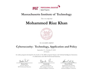Massachusetts Institute of Technology
This is to certify that
has successfully completed
Cybersecurity: Technology, Application and Policy
September 15 – October 27, 2015
(12 hours)
An online program developed by the faculty of the MIT Computer Science and Artificial Intelligence Laboratory
in collaboration with MIT Professional Education.
Bhaskar Pant
Executive Director
MIT Professional Education
Daniela Rus
Professor & Director
MIT Computer Science and
Artificial Intelligence Laboratory
Howard Shrobe
Principal Research Scientist,
MIT Computer Science and
Artificial Intelligence Laboratory
Mohammed Riaz Khan
 