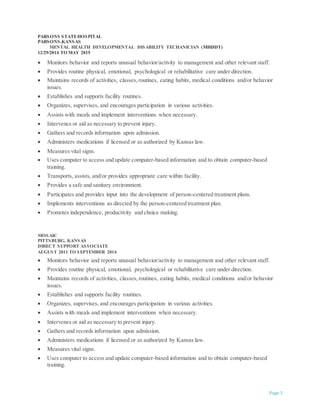 Page 3
PARSONS STATEHOSPITAL
PARSONS,KANSAS
MENTAL HEALTH DEVELOPMENTAL DISABILITY TECHANICIAN (MHDDT)
12/29/2014 TO MAY 2015
 Monitors behavior and reports unusual behavior/activity to management and other relevant staff.
 Provides routine physical, emotional, psychological or rehabilitative care under direction.
 Maintains records of activities, classes,routines, eating habits, medical conditions and/or behavior
issues.
 Establishes and supports facility routines.
 Organizes, supervises, and encourages participation in various activities.
 Assists with meals and implement interventions when necessary.
 Intervenes or aid as necessary to prevent injury.
 Gathers and records information upon admission.
 Administers medications if licensed or as authorized by Kansas law.
 Measures vital signs.
 Uses computer to access and update computer-based information and to obtain computer-based
training.
 Transports, assists, and/or provides appropriate care within facility.
 Provides a safe and sanitary environment.
 Participates and provides input into the development of person-centered treatment plans.
 Implements interventions as directed by the person-centered treatment plan.
 Promotes independence, productivity and choice making.
MOSAIC
PITTSBURG, KANSAS
DIRECT SUPPORT ASSOCIATE
AUGUST 2011 TO SEPTEMBER 2014
 Monitors behavior and reports unusual behavior/activity to management and other relevant staff.
 Provides routine physical, emotional, psychological or rehabilitative care under direction.
 Maintains records of activities, classes,routines, eating habits, medical conditions and/or behavior
issues.
 Establishes and supports facility routines.
 Organizes, supervises, and encourages participation in various activities.
 Assists with meals and implement interventions when necessary.
 Intervenes or aid as necessary to prevent injury.
 Gathers and records information upon admission.
 Administers medications if licensed or as authorized by Kansas law.
 Measures vital signs.
 Uses computer to access and update computer-based information and to obtain computer-based
training.
 