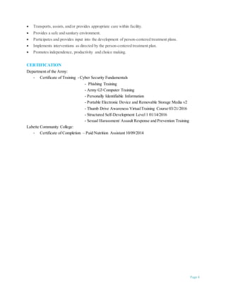 Page 4
 Transports, assists, and/or provides appropriate care within facility.
 Provides a safe and sanitary environment.
 Participates and provides input into the development of person-centered treatment plans.
 Implements interventions as directed by the person-centered treatment plan.
 Promotes independence, productivity and choice making.
CERTIFICATION
Department of the Army:
- Certificate of Training - Cyber Security Fundamentals
- Phishing Training
- Army G3 Computer Training
- Personally Identifiable Information
- Portable Electronic Device and Removable Storage Media v2
- Thumb Drive Awareness VirtualTraining Course 03/21/2016
- Structured Self-Development Level 1 01/14/2016
- Sexual Harassment/ Assault Response and Prevention Training
Labette Community College:
- Certificate of Completion – Paid Nutrition Assistant 10/09/2014
 
