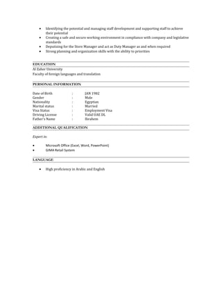 • Identifying the potential and managing staff development and supporting staff to achieve
their potential
• Creating a safe and secure working environment in compliance with company and legislative
standards
• Deputizing for the Store Manager and act as Duty Manager as and when required
• Strong planning and organization skills with the ability to priorities
EDUCATION
Al Zaher University
Faculty of foreign languages and translation
PERSONAL INFORMATION
Date of Birth : JAN 1982
Gender : Male
Nationality : Egyptian
Marital status : Married
Visa Status : Employment Visa
Driving License : Valid UAE DL
Father's Name : Ibrahem
ADDITIONAL QUALIFICATION
Expert in:
• Microsoft Office (Excel, Word, PowerPoint)
• GIMA Retail System
LANGUAGE
• High proficiency in Arabic and English
 