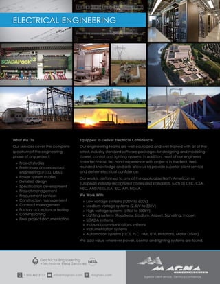 1.800.462.3157 info@magnaiv.com magnaiv.com
Electrical Engineering
+Technical Field Services
Superior client service. Electrical confidence.
What We Do
Our services cover the complete
spectrum of the engineering
phase of any project:
»» Project studies
»» Preliminary or conceptual
engineering (FEED, DBM)
»» Power system studies
»» Detailed design
»» Specification development
»» Project management
»» Procurement services
»» Construction management
»» Contract management
»» Factory acceptance testing
»» Commissioning
»» Final project documentation
Equipped to Deliver Electrical Confidence
Our engineering teams are well-equipped and well-trained with all of the
latest, industry-standard software packages for designing and modeling
power, control and lighting systems. In addition, most of our engineers
have technical, first-hand experience with projects in the field. Well-
rounded knowledge and skills allow us to provide superior client service
and deliver electrical confidence.
Our work is performed to any of the applicable North American or
European industry-recognized codes and standards, such as CEC, CSA,
NEC, ANSI/IEEE, ISA, IEC, API, NEMA.
We Work With
»» Low voltage systems (120V to 600V)
»» Medium voltage systems (2.4kV to 35kV)
»» High voltage systems (69kV to 500kV)
»» Lighting systems (Roadway, Stadium, Airport, Signalling, Indoor)
»» SCADA systems
»» Industrial communications systems
»» Instrumentation systems
»» Automation systems (DCS, PLC, HMI, RTU, Historians, Motor Drives)
We add value wherever power, control and lighting systems are found.
ELECTRICAL ENGINEERING
 