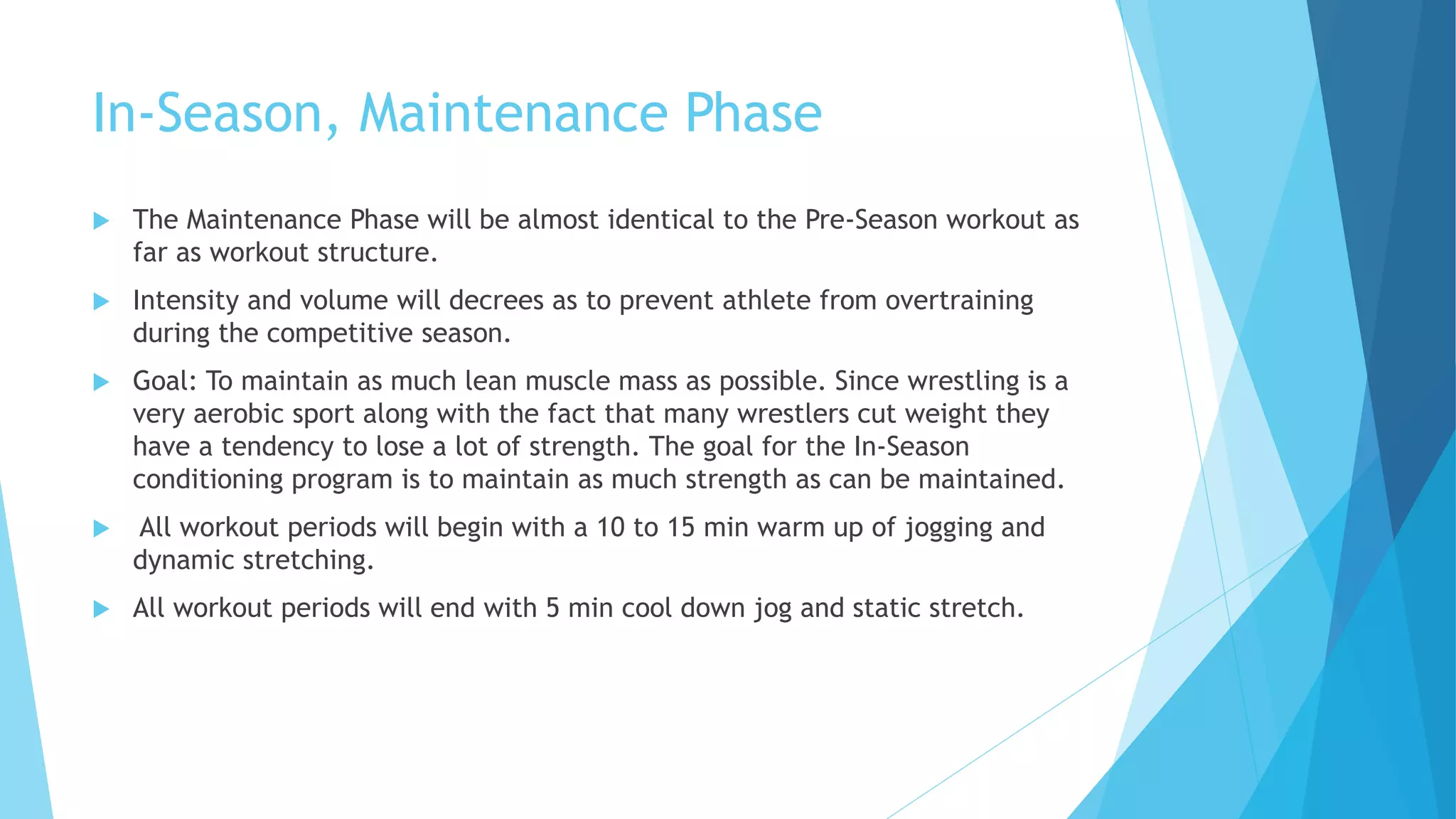 In-Season, Maintenance Phase
 The Maintenance Phase will be almost identical to the Pre-Season workout as
far as workout structure.
 Intensity and volume will decrees as to prevent athlete from overtraining
during the competitive season.
 Goal: To maintain as much lean muscle mass as possible. Since wrestling is a
very aerobic sport along with the fact that many wrestlers cut weight they
have a tendency to lose a lot of strength. The goal for the In-Season
conditioning program is to maintain as much strength as can be maintained.
 All workout periods will begin with a 10 to 15 min warm up of jogging and
dynamic stretching.
 All workout periods will end with 5 min cool down jog and static stretch.
 
