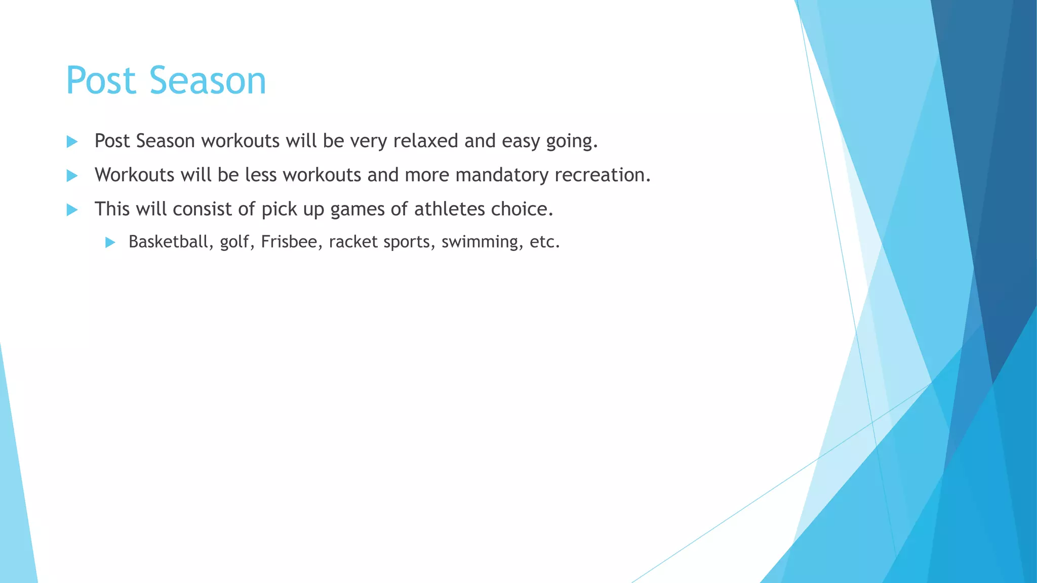 Post Season
 Post Season workouts will be very relaxed and easy going.
 Workouts will be less workouts and more mandatory recreation.
 This will consist of pick up games of athletes choice.
 Basketball, golf, Frisbee, racket sports, swimming, etc.
 