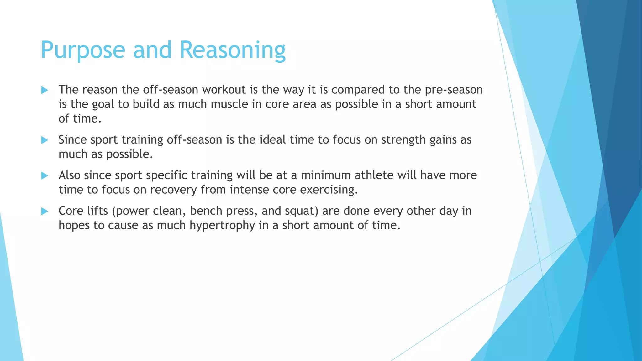 Purpose and Reasoning
 The reason the off-season workout is the way it is compared to the pre-season
is the goal to build as much muscle in core area as possible in a short amount
of time.
 Since sport training off-season is the ideal time to focus on strength gains as
much as possible.
 Also since sport specific training will be at a minimum athlete will have more
time to focus on recovery from intense core exercising.
 Core lifts (power clean, bench press, and squat) are done every other day in
hopes to cause as much hypertrophy in a short amount of time.
 