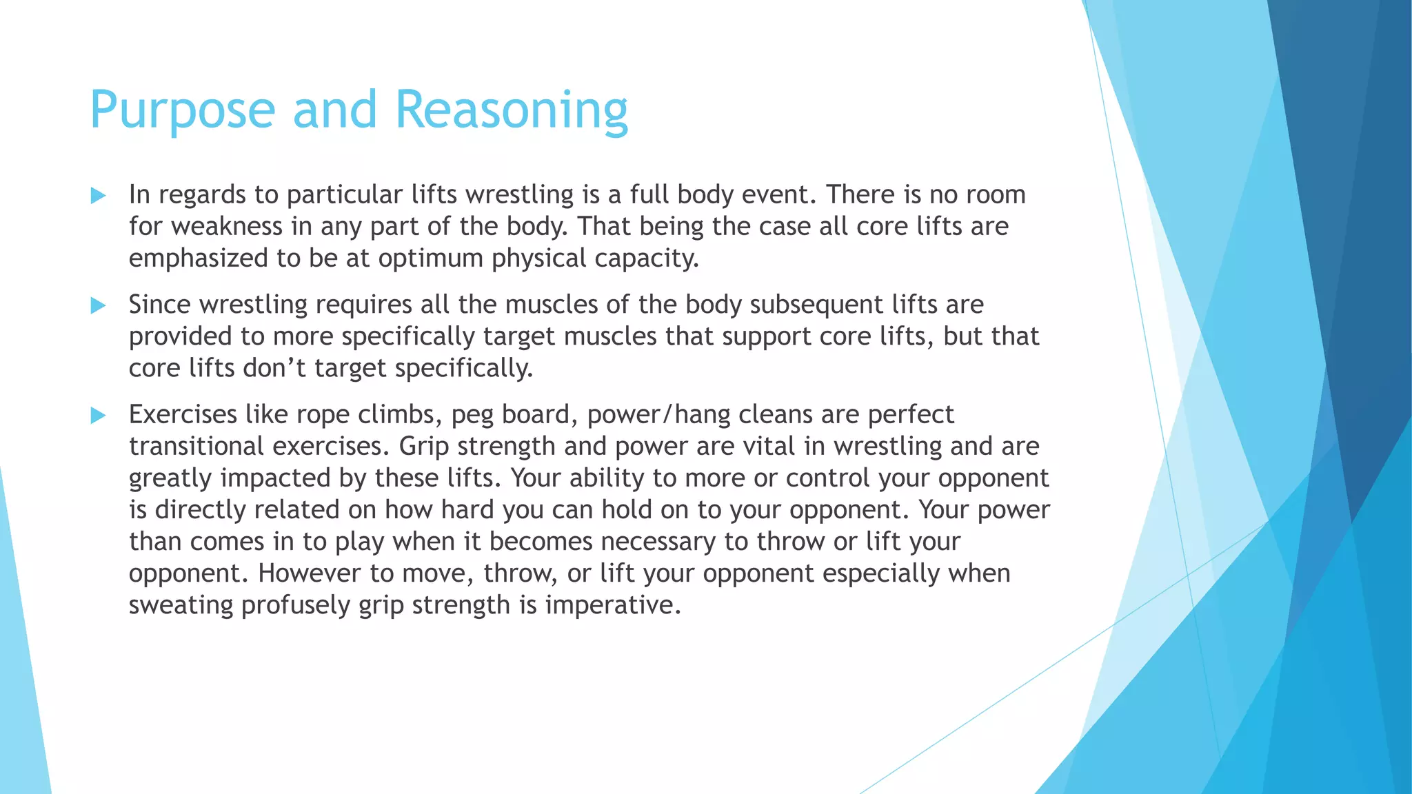 Purpose and Reasoning
 In regards to particular lifts wrestling is a full body event. There is no room
for weakness in any part of the body. That being the case all core lifts are
emphasized to be at optimum physical capacity.
 Since wrestling requires all the muscles of the body subsequent lifts are
provided to more specifically target muscles that support core lifts, but that
core lifts don’t target specifically.
 Exercises like rope climbs, peg board, power/hang cleans are perfect
transitional exercises. Grip strength and power are vital in wrestling and are
greatly impacted by these lifts. Your ability to more or control your opponent
is directly related on how hard you can hold on to your opponent. Your power
than comes in to play when it becomes necessary to throw or lift your
opponent. However to move, throw, or lift your opponent especially when
sweating profusely grip strength is imperative.
 